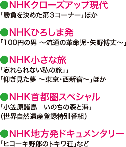 ●NHKクローズアップ現代「勝負を決めた第３コーナー」ほか●NHKひろしま発「100円の男 ～流通の革命児・矢野博丈～」●NHK小さな旅「忘れられない私の旅」」「仰ぎ見た夢 ～東京・西新宿～」ほか●NHK首都圏スペシャル「小笠原諸島　いのちの森と海」（世界自然遺産登録特別番組）●NHK地方発ドキュメンタリー「ヒコーキ野郎のトキワ荘」など