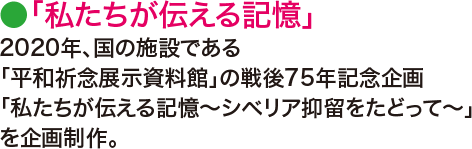 ●「私たちが伝える記憶」2020年、国の施設である「平和祈念展示資料館」の戦後75年記念企画「私たちが伝える記憶～シベリア抑留をたどって～」を企画制作。