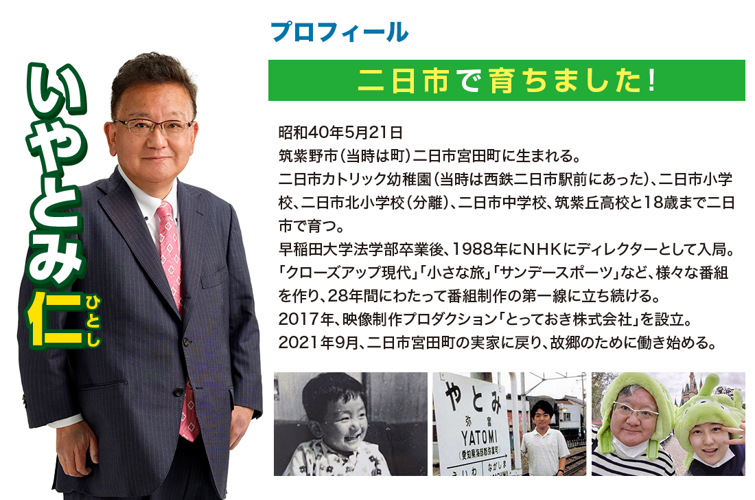 二日市で育ちました！昭和40年5月21日筑紫野市（当時は町）二日市宮田町に生まれる。二日市カトリック幼稚園（当時は西鉄二日市駅前にあった）、二日市小学校、二日市北小学校（分離）、二日市中学校、筑紫丘高校と18歳まで二日市で育つ。早稲田大学法学部卒業後、1988年にＮＨＫにディレクターとして入局。「クローズアップ現代」「小さな旅」「サンデースポーツ」など、様々な番組を作り、28年間にわたって番組制作の第一線に立ち続ける。2017年、映像制作プロダクション「とっておき株式会社」を設立。2021年9月、二日市宮田町の実家に戻り、故郷のために働き始める。